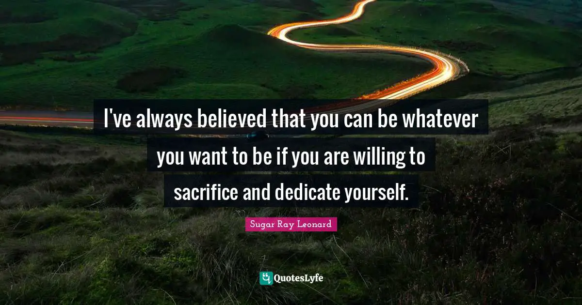 I've always believed that you can be whatever you want to be if you are willing to sacrifice and dedicate yourself.