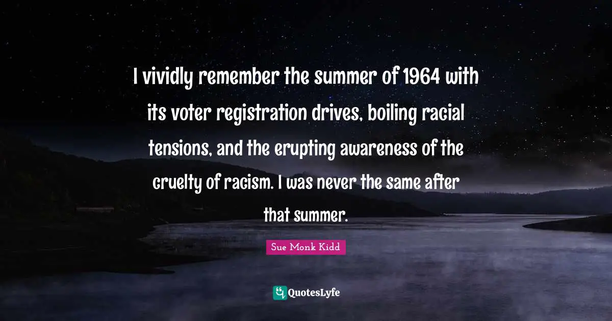 I vividly remember the summer of 1964 with its voter registration drives, boiling racial tensions, and the erupting awareness of the cruelty of racism. I was never the same after that summer.