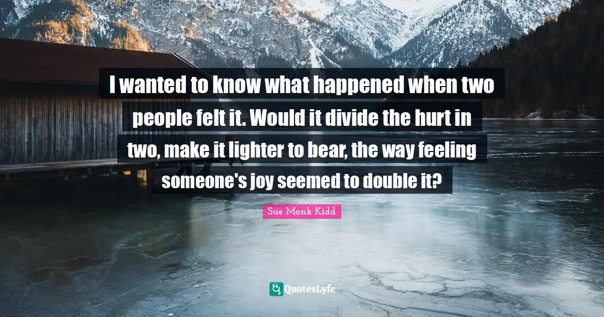 I wanted to know what happened when two people felt it. Would it divide the hurt in two, make it lighter to bear, the way feeling someone's joy seemed to double it?