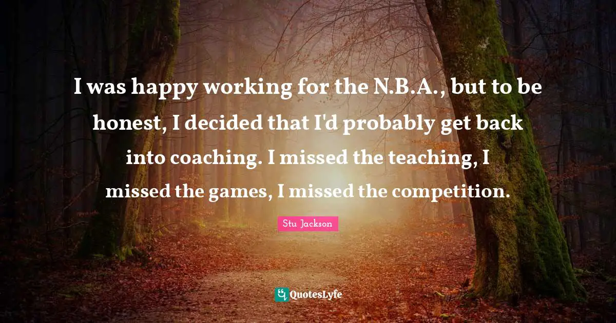 I was happy working for the N.B.A., but to be honest, I decided that I'd probably get back into coaching. I missed the teaching, I missed the games, I missed the competition.