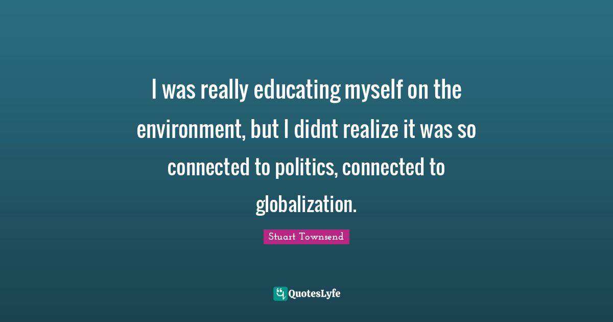 I was really educating myself on the environment, but I didnt realize it was so connected to politics, connected to globalization.