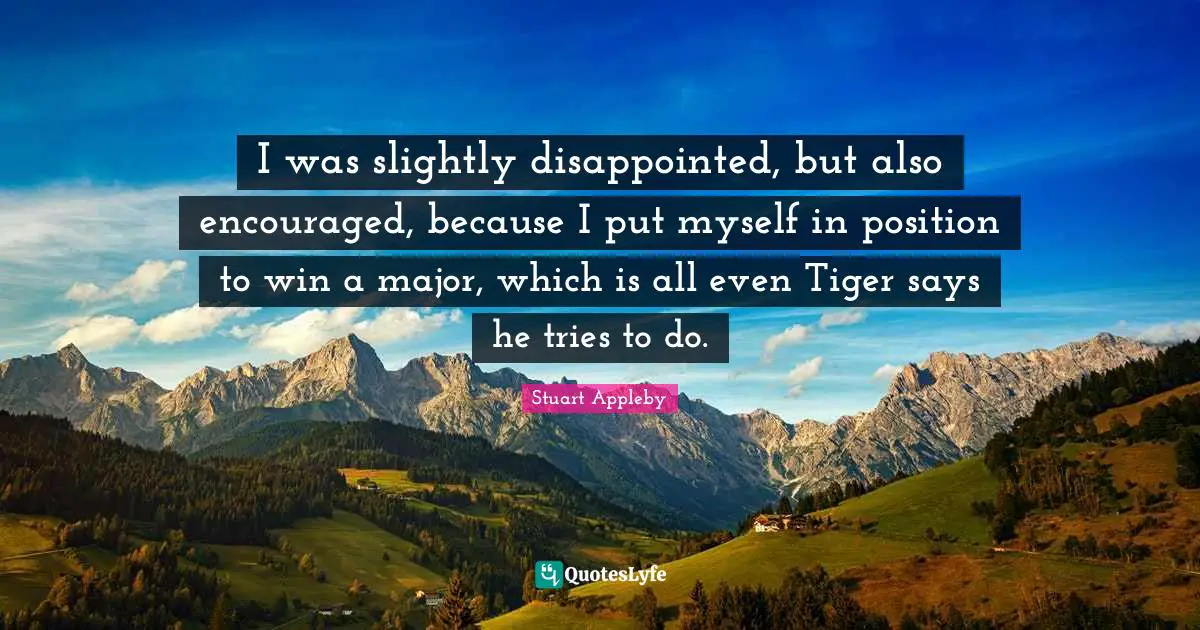 I was slightly disappointed, but also encouraged, because I put myself in position to win a major, which is all even Tiger says he tries to do.