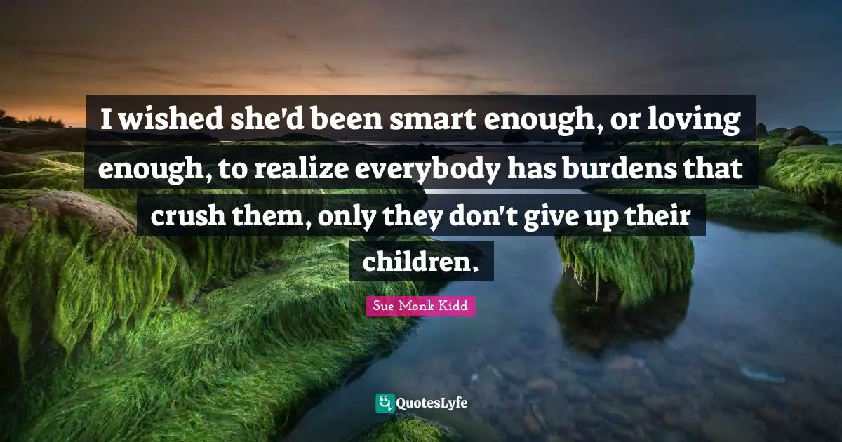I wished she'd been smart enough, or loving enough, to realize everybody has burdens that crush them, only they don't give up their children.