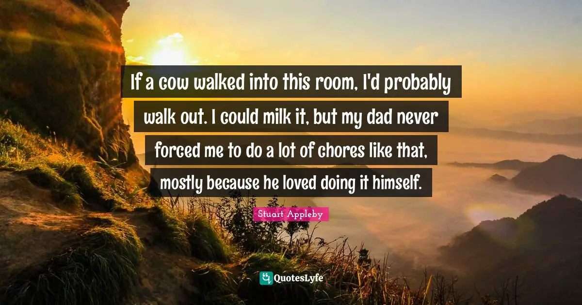 If a cow walked into this room, I'd probably walk out. I could milk it, but my dad never forced me to do a lot of chores like that, mostly because he loved doing it himself.