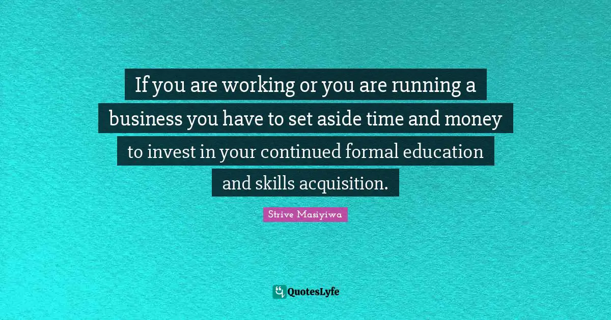 If you are working or you are running a business you have to set aside time and money to invest in your continued formal education and skills acquisition.