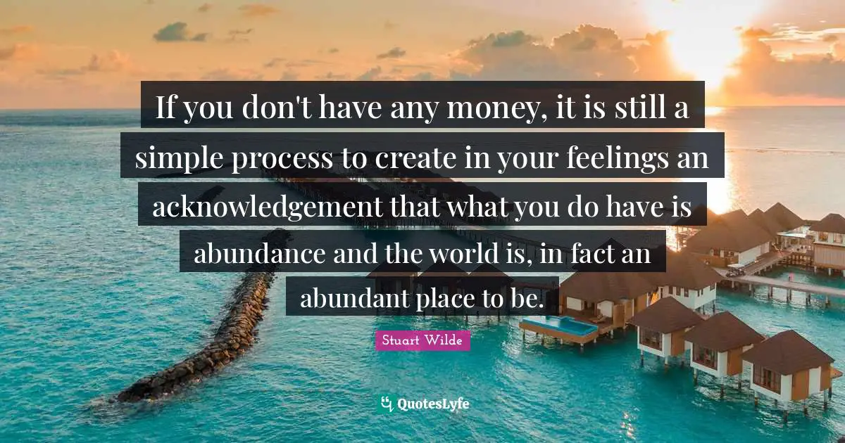 If you don't have any money, it is still a simple process to create in your feelings an acknowledgement that what you do have is abundance and the world is, in fact an abundant place to be.