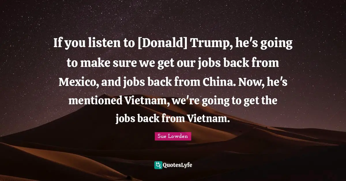 If you listen to [Donald] Trump, he's going to make sure we get our jobs back from Mexico, and jobs back from China. Now, he's mentioned Vietnam, we're going to get the jobs back from Vietnam.
