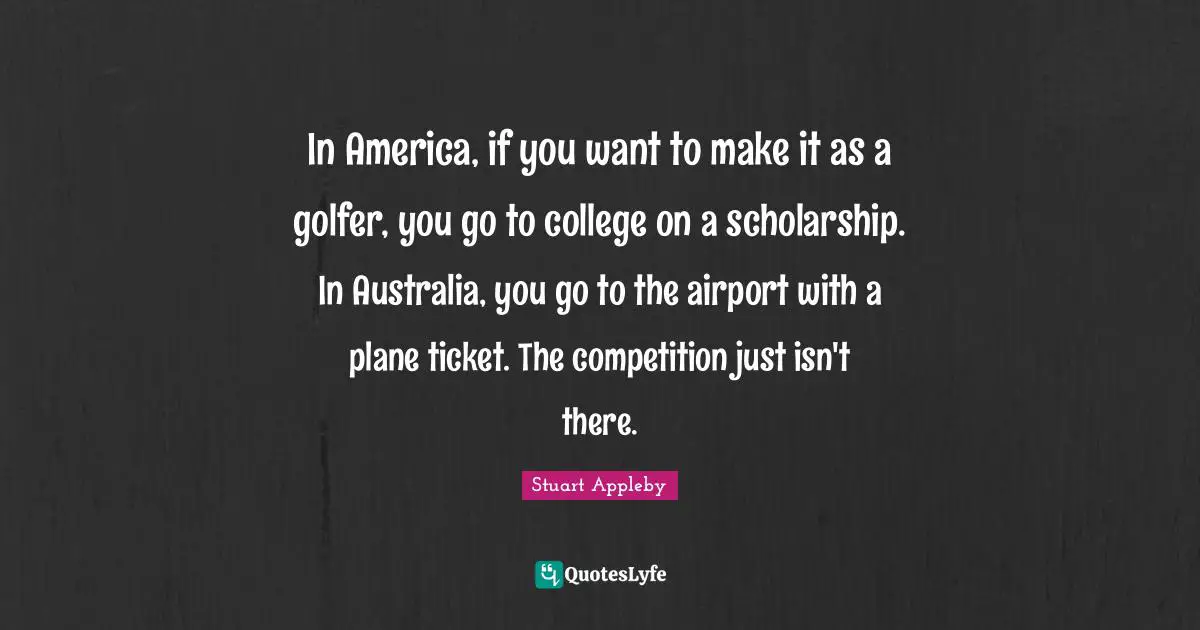 In America, if you want to make it as a golfer, you go to college on a scholarship. In Australia, you go to the airport with a plane ticket. The competition just isn't there.
