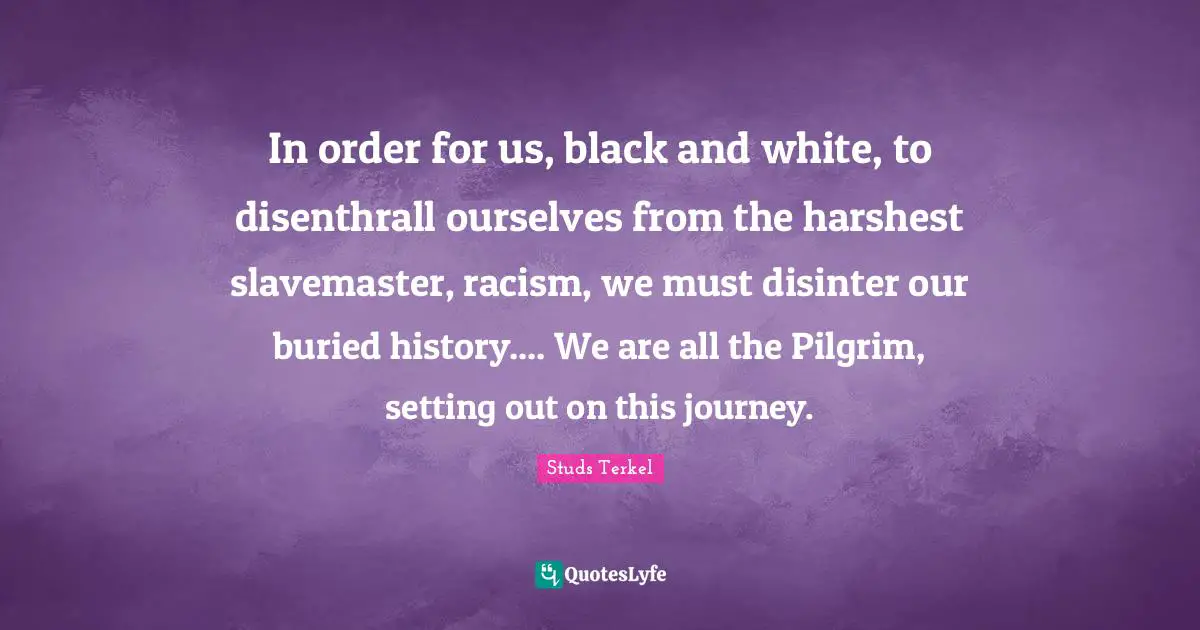 In order for us, black and white, to disenthrall ourselves from the harshest slavemaster, racism, we must disinter our buried history.... We are all the Pilgrim, setting out on this journey.