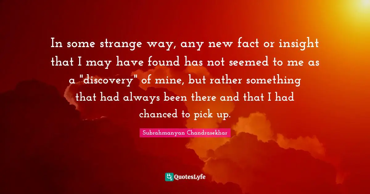 In some strange way, any new fact or insight that I may have found has not seemed to me as a "discovery" of mine, but rather something that had always been there and that I had chanced to pick up.
