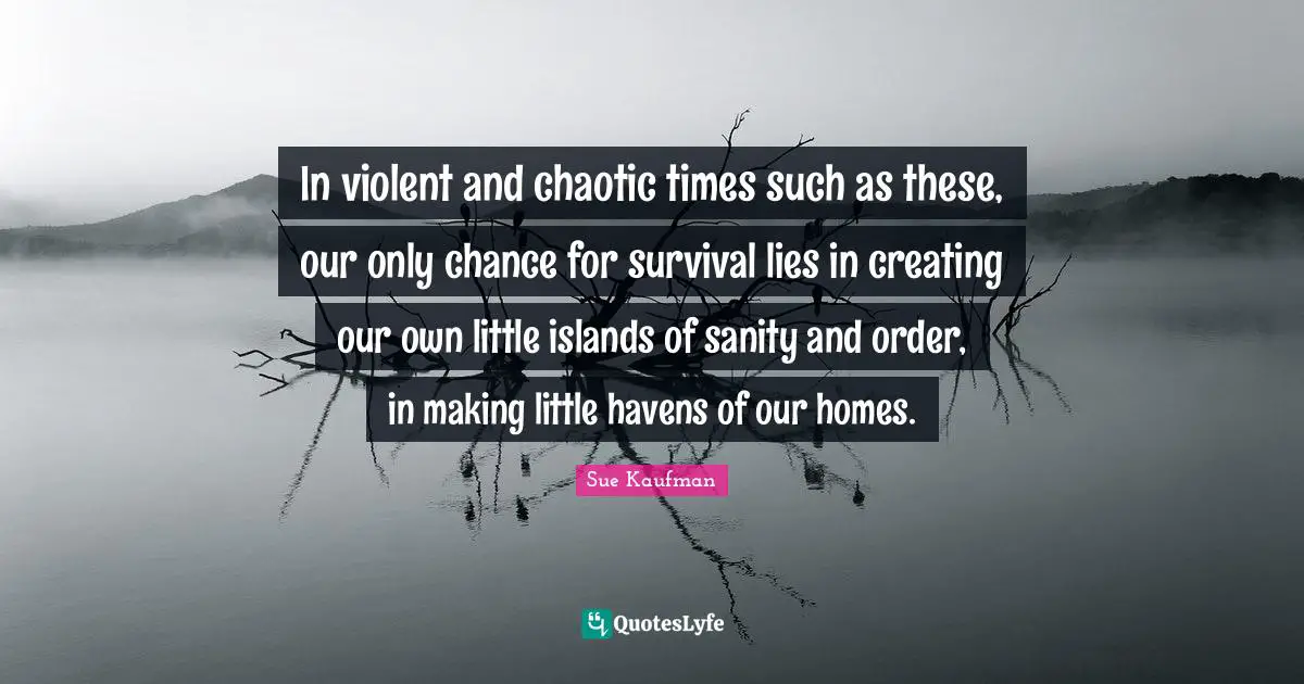 In violent and chaotic times such as these, our only chance for survival lies in creating our own little islands of sanity and order, in making little havens of our homes.