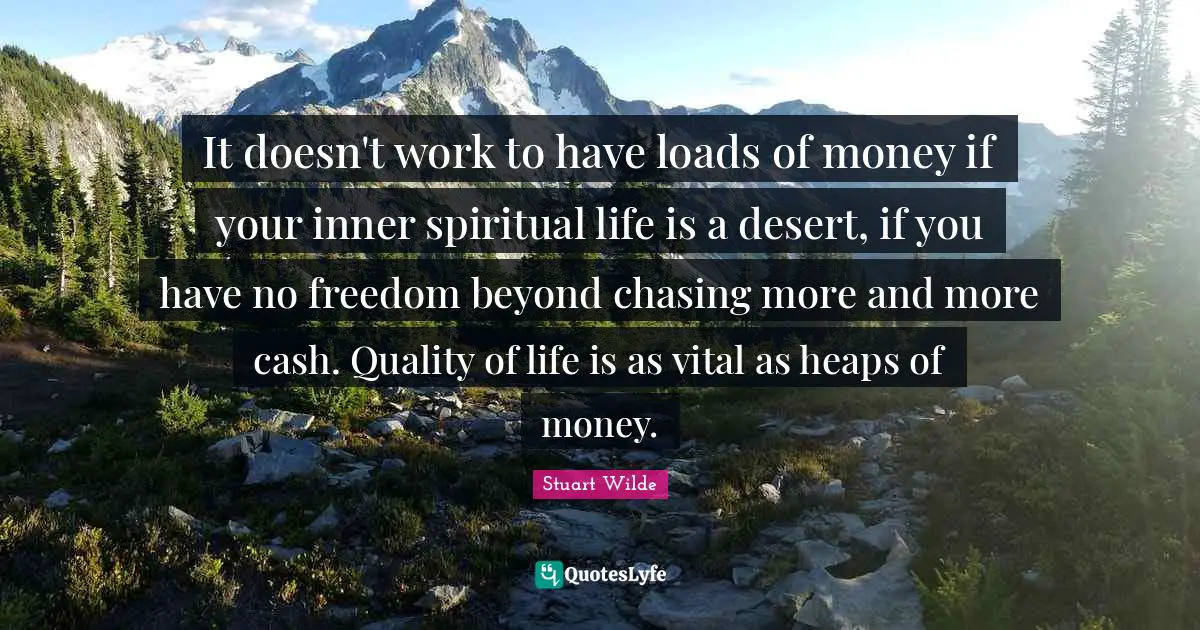 It doesn't work to have loads of money if your inner spiritual life is a desert, if you have no freedom beyond chasing more and more cash. Quality of life is as vital as heaps of money.