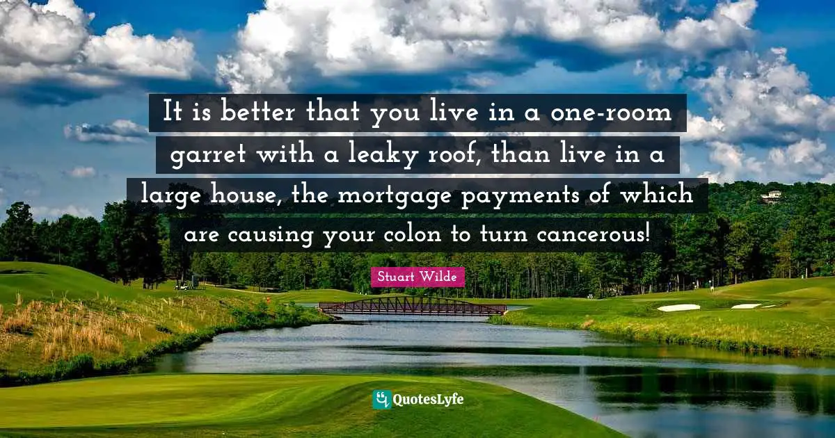 Stuart Wilde Quotes: "It is better that you live in a one-room garret with a leaky roof, than live in a large house, the mortgage payments of which are causing your colon to turn cancerous!"