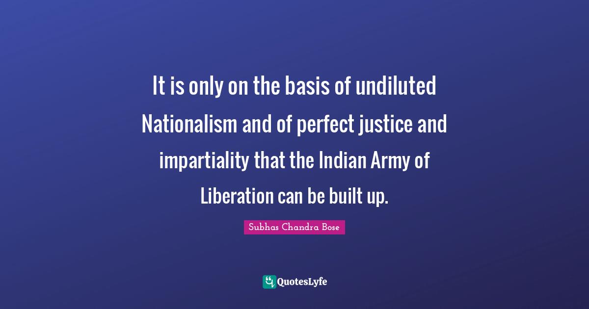 Subhas Chandra Bose Quotes: It is only on the basis of undiluted Nationalism and of perfect justice and impartiality that the Indian Army of Liberation can be built up.