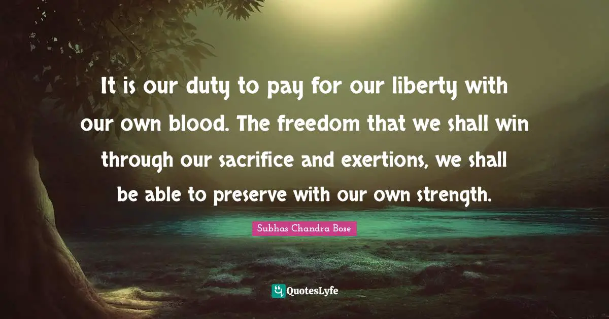 Subhas Chandra Bose Quotes: It is our duty to pay for our liberty with our own blood. The freedom that we shall win through our sacrifice and exertions, we shall be able to preserve with our own strength.