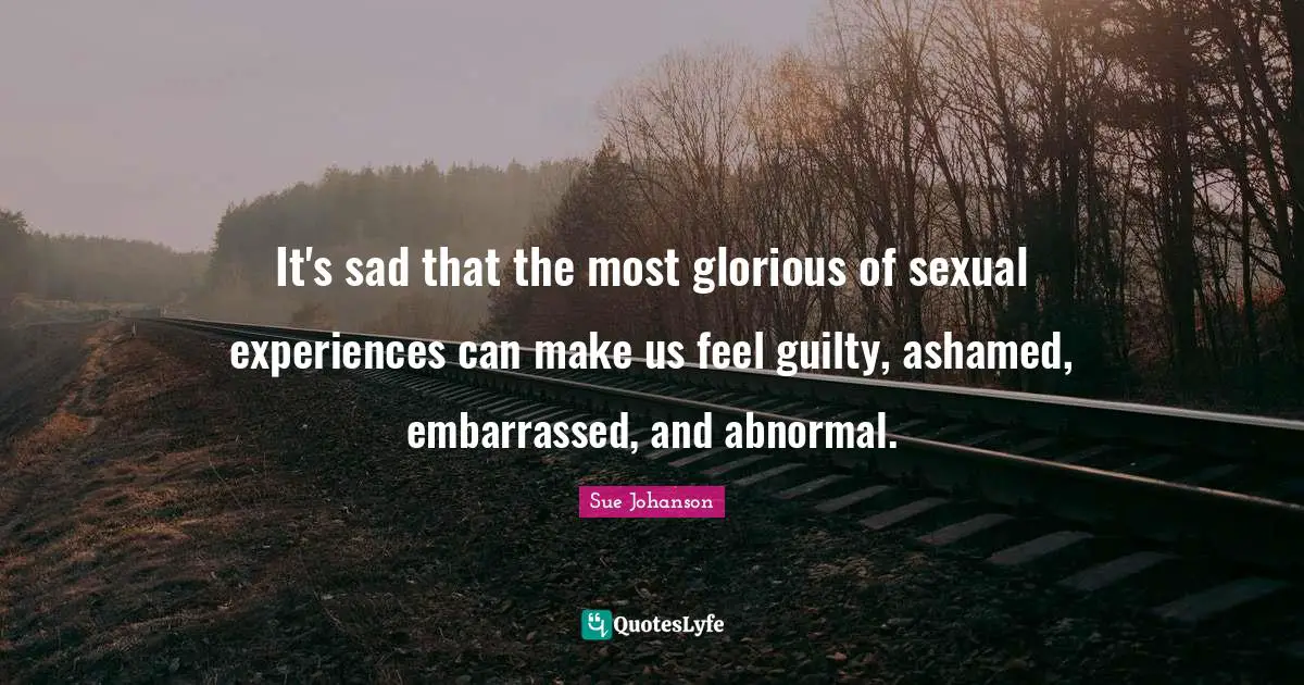 It's sad that the most glorious of sexual experiences can make us feel guilty, ashamed, embarrassed, and abnormal.