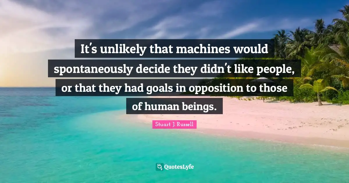 It's unlikely that machines would spontaneously decide they didn't like people, or that they had goals in opposition to those of human beings.