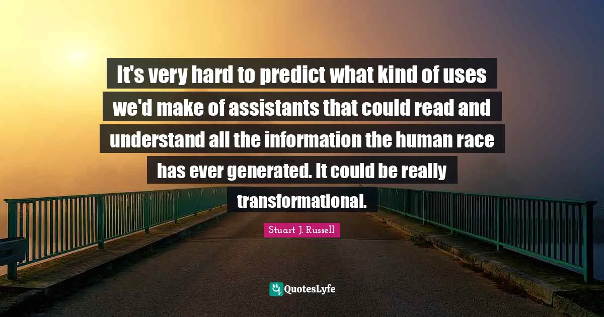 It's very hard to predict what kind of uses we'd make of assistants that could read and understand all the information the human race has ever generated. It could be really transformational.
