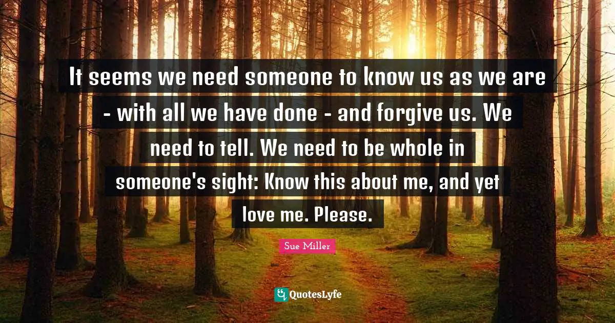 It seems we need someone to know us as we are - with all we have done - and forgive us. We need to tell. We need to be whole in someone's sight: Know this about me, and yet love me. Please.