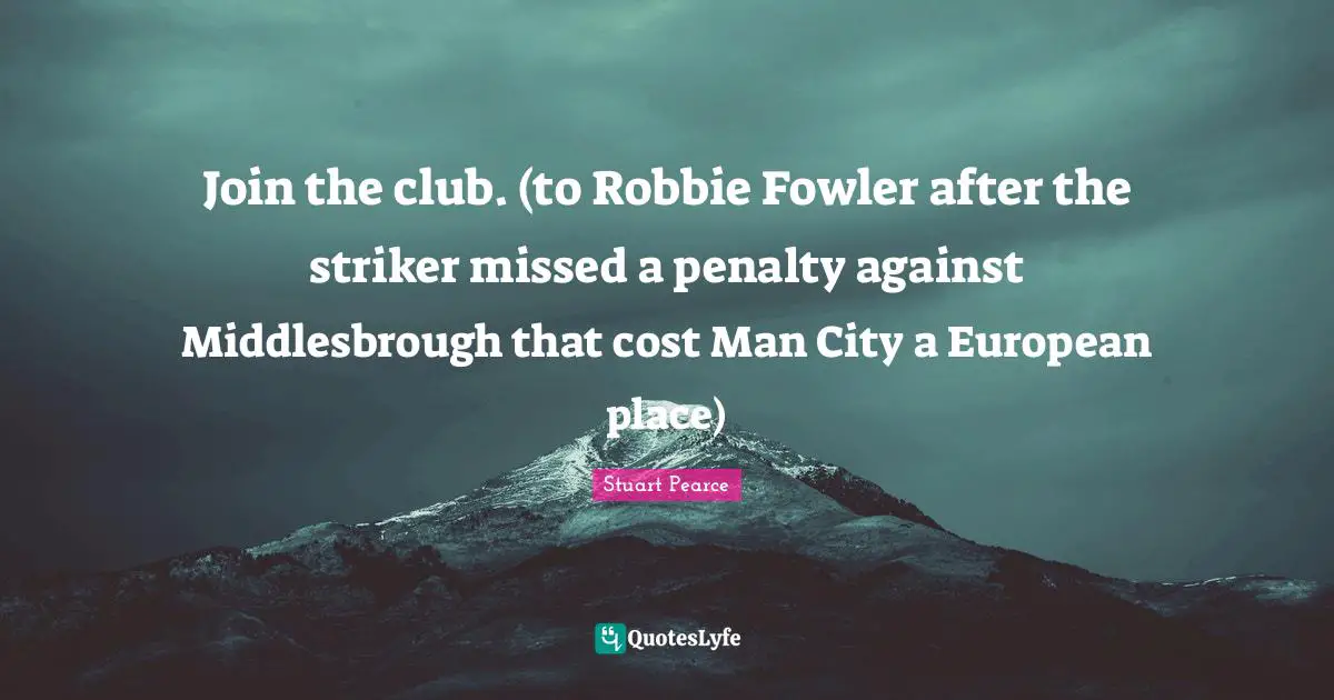 Join the club. (to Robbie Fowler after the striker missed a penalty against Middlesbrough that cost Man City a European place)