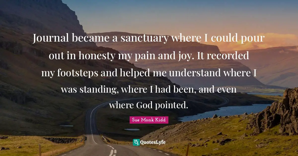 Journal became a sanctuary where I could pour out in honesty my pain and joy. It recorded my footsteps and helped me understand where I was standing, where I had been, and even where God pointed.