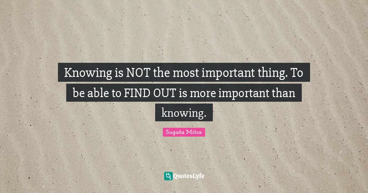 Knowing is NOT the most important thing. To be able to FIND OUT is more important than knowing.