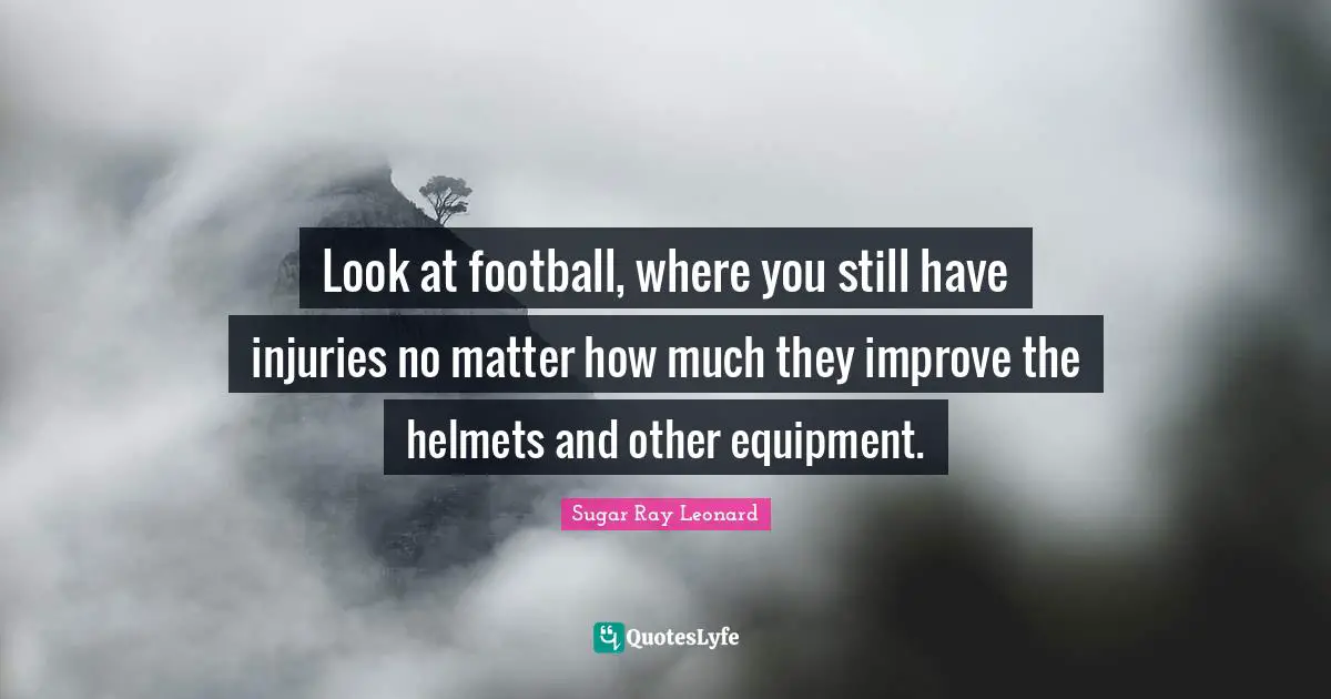 Look at football, where you still have injuries no matter how much they improve the helmets and other equipment.