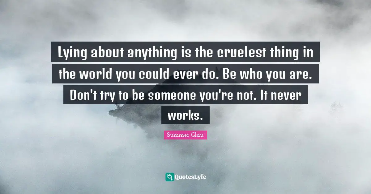 Lying about anything is the cruelest thing in the world you could ever do. Be who you are. Don't try to be someone you're not. It never works.