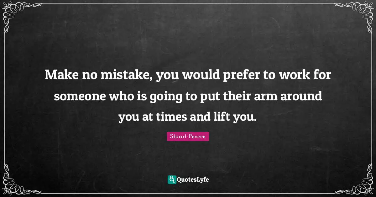 Make no mistake, you would prefer to work for someone who is going to put their arm around you at times and lift you.