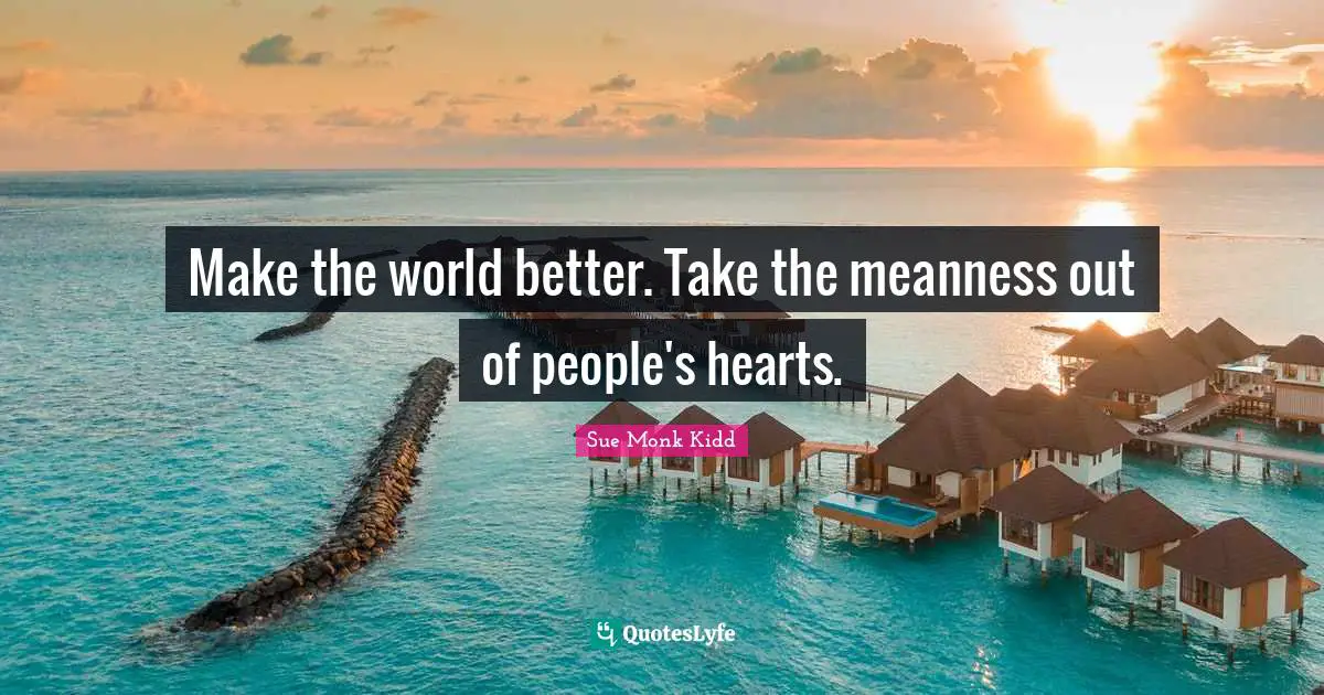 Make the world better. Take the meanness out of people's hearts.