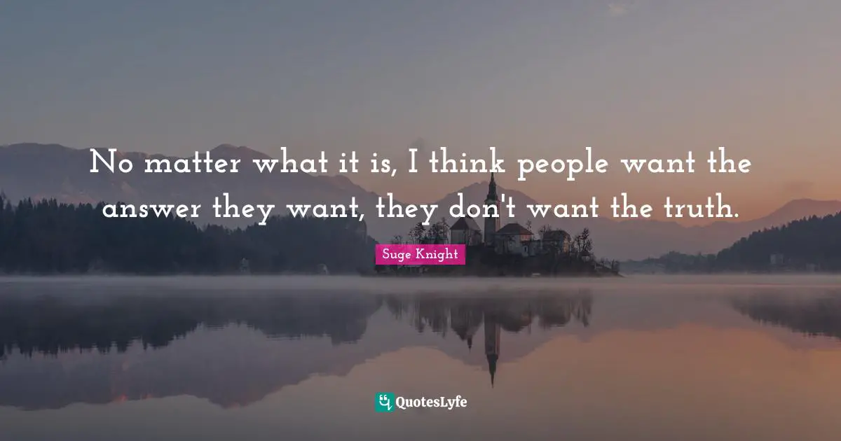 No matter what it is, I think people want the answer they want, they don't want the truth.