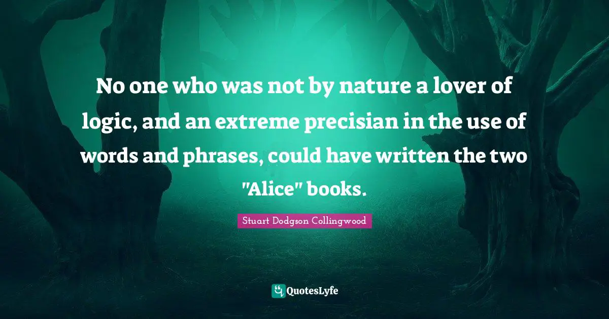 No one who was not by nature a lover of logic, and an extreme precisian in the use of words and phrases, could have written the two "Alice" books.