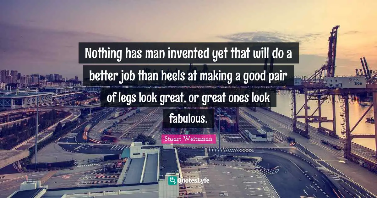 Stuart Weitzman Quotes: "Nothing has man invented yet that will do a better job than heels at making a good pair of legs look great, or great ones look fabulous."