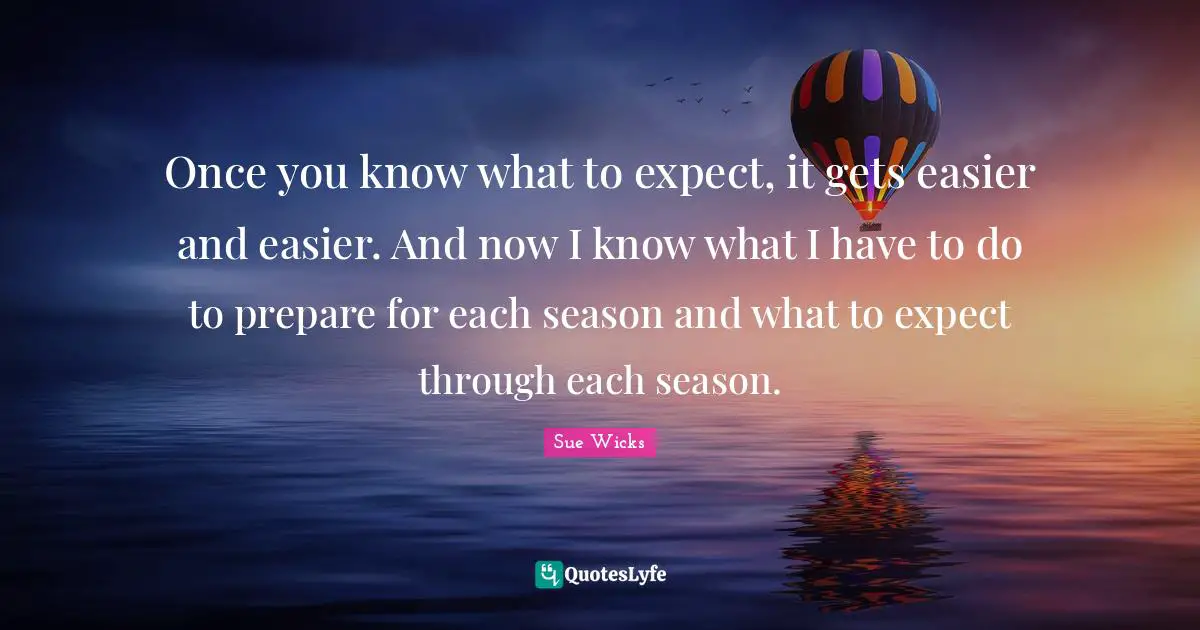 Once you know what to expect, it gets easier and easier. And now I know what I have to do to prepare for each season and what to expect through each season.