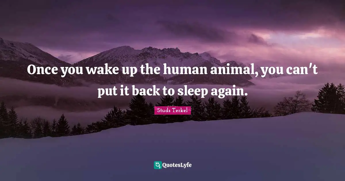 Once you wake up the human animal, you can't put it back to sleep again.