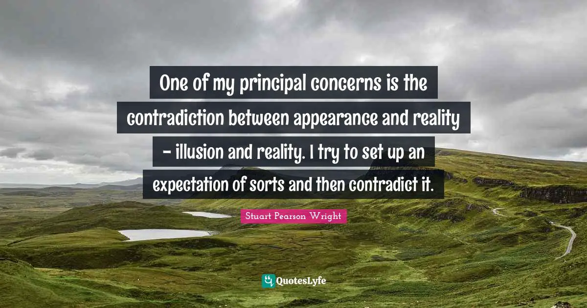 One of my principal concerns is the contradiction between appearance and reality - illusion and reality. I try to set up an expectation of sorts and then contradict it.