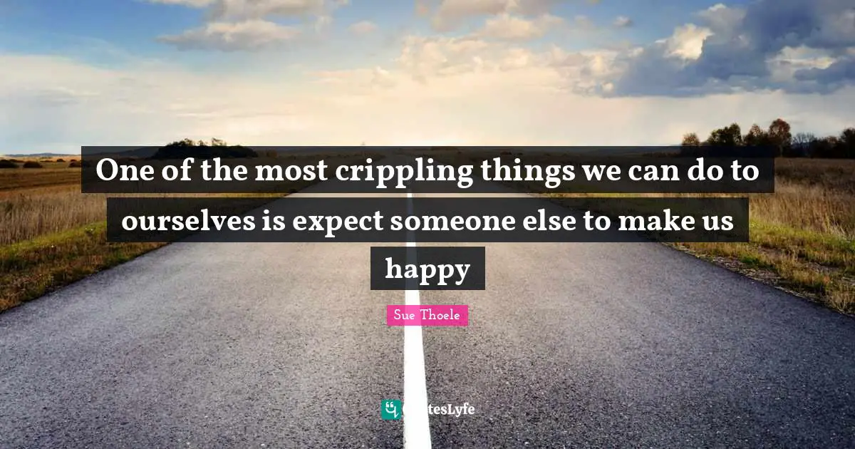 One of the most crippling things we can do to ourselves is expect someone else to make us happy