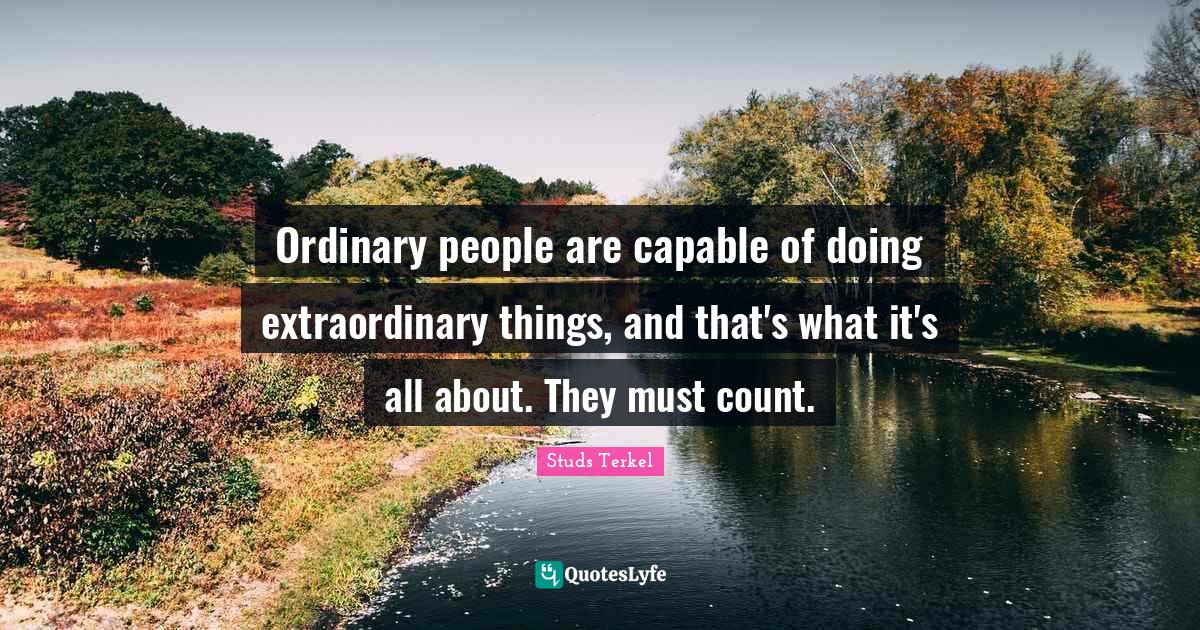Ordinary people are capable of doing extraordinary things, and that's