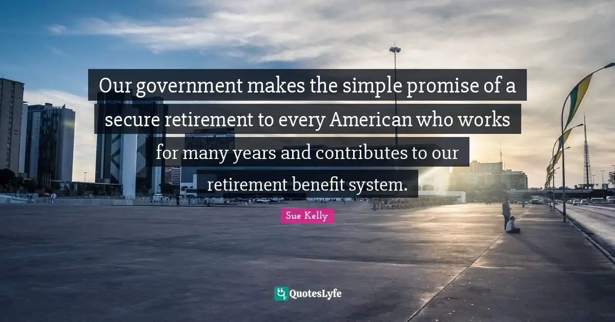 Our government makes the simple promise of a secure retirement to every American who works for many years and contributes to our retirement benefit system.