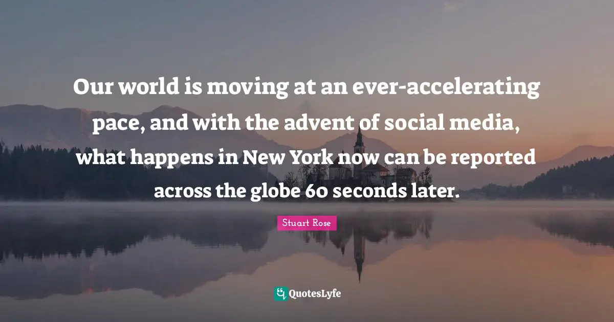 Our world is moving at an ever-accelerating pace, and with the advent of social media, what happens in New York now can be reported across the globe 60 seconds later.