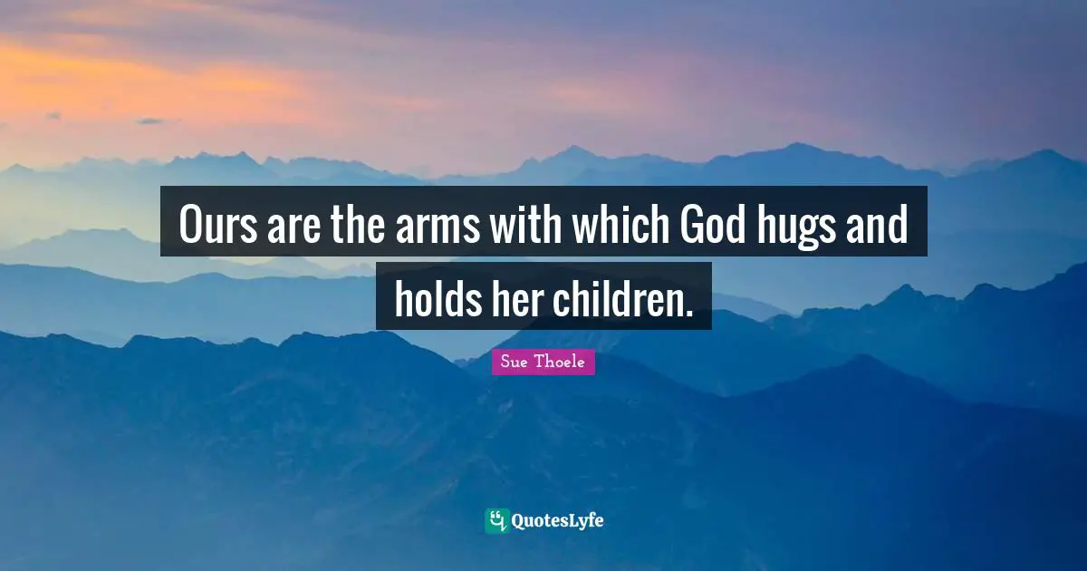 Ours are the arms with which God hugs and holds her children.