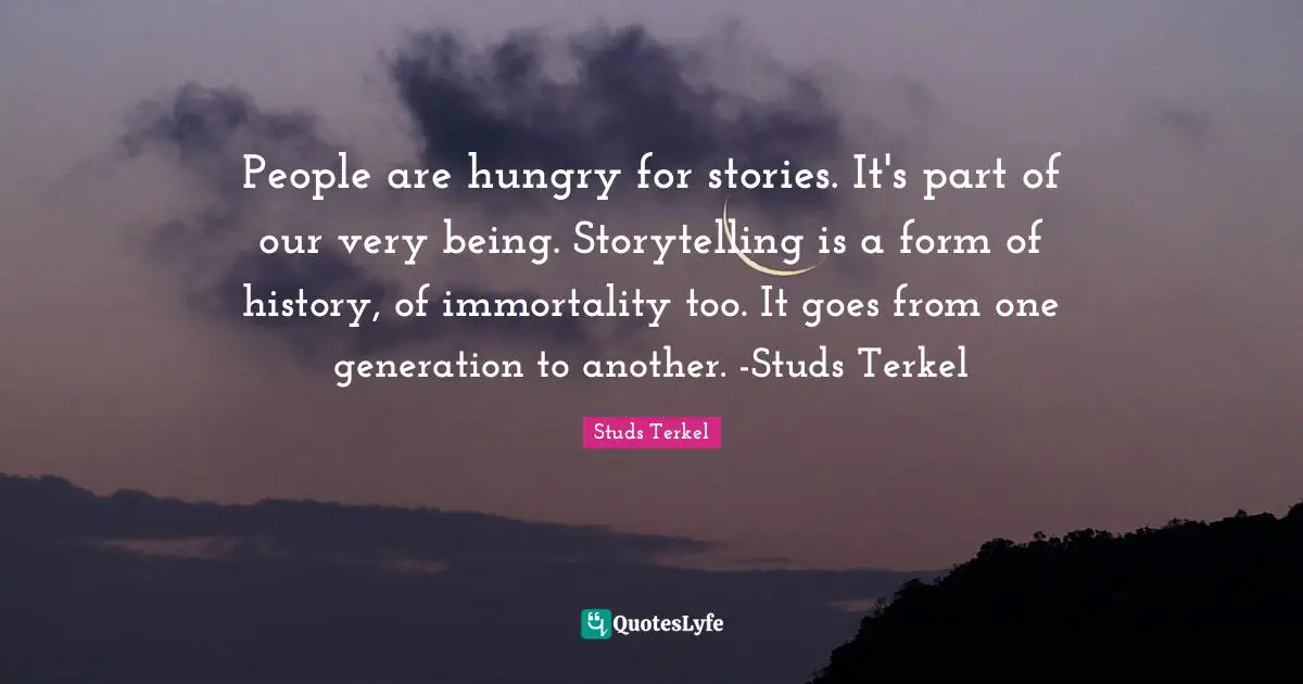 Storytelling Quotes: "People are hungry for stories. It's part of our very being. Storytelling is a form of history, of immortality too. It goes from one generation to another. -Studs Terkel"