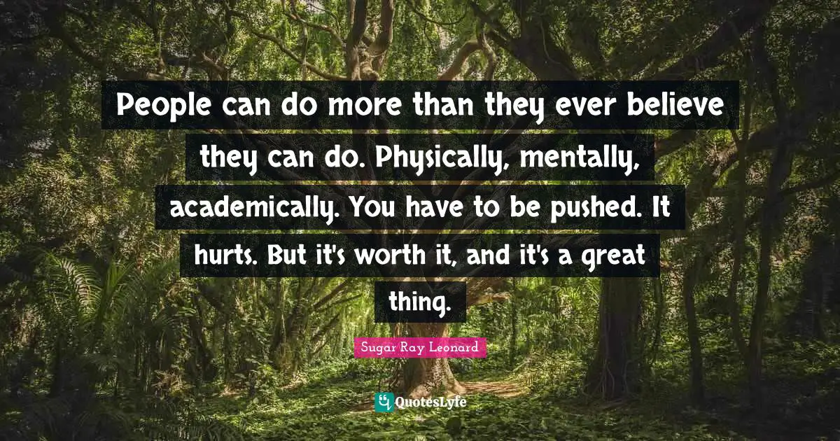 People can do more than they ever believe they can do. Physically, mentally, academically. You have to be pushed. It hurts. But it's worth it, and it's a great thing.