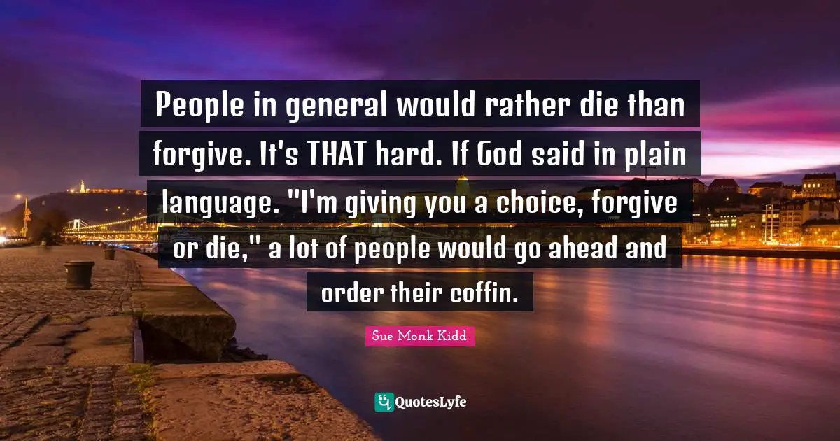 Plain Quotes: "People in general would rather die than forgive. It's THAT hard. If God said in plain language. "I'm giving you a choice, forgive or die," a lot of people would go ahead and order their coffin."