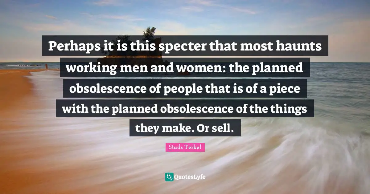 Pieces Quotes: "Perhaps it is this specter that most haunts working men and women: the planned obsolescence of people that is of a piece with the planned obsolescence of the things they make. Or sell."