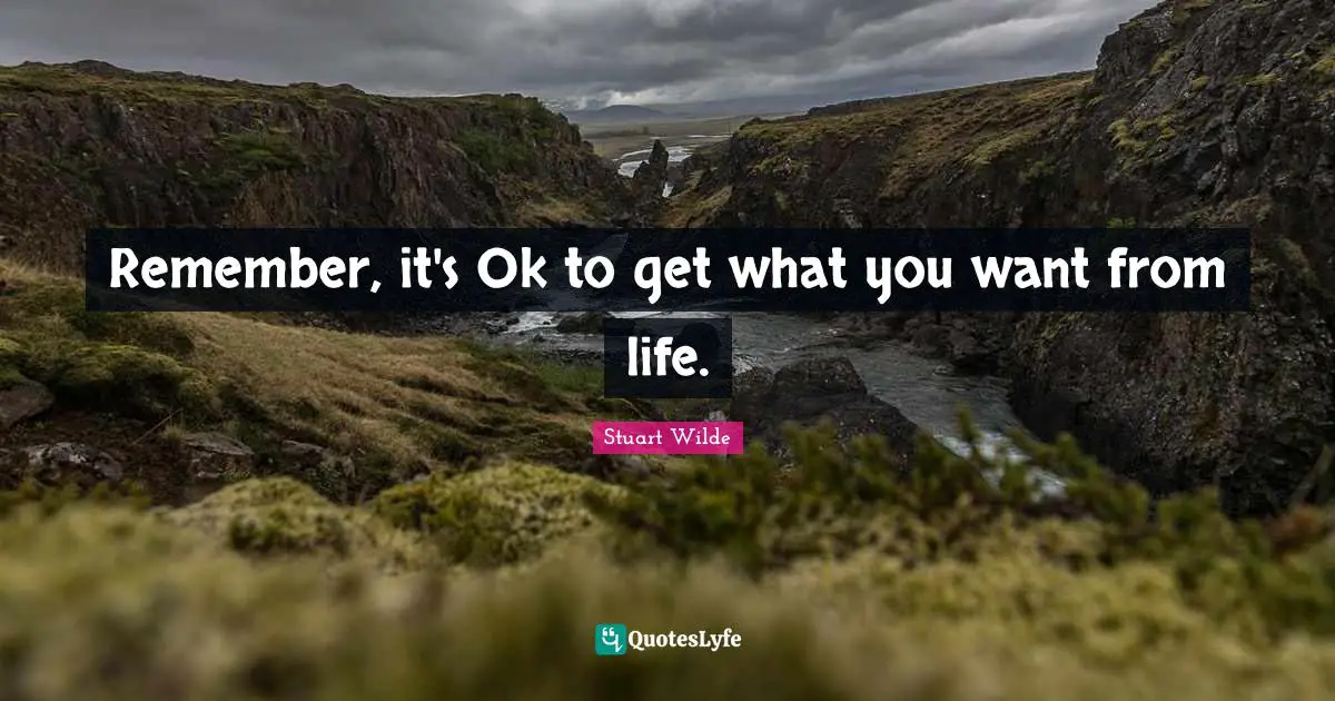 Remember, it's Ok to get what you want from life.