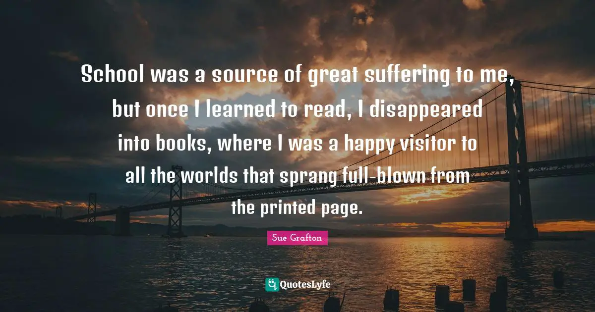 School was a source of great suffering to me, but once I learned to read, I disappeared into books, where I was a happy visitor to all the worlds that sprang full-blown from the printed page.