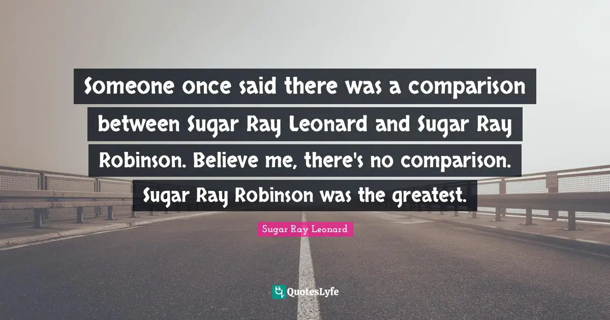 Someone once said there was a comparison between Sugar Ray Leonard and Sugar Ray Robinson. Believe me, there's no comparison. Sugar Ray Robinson was the greatest.