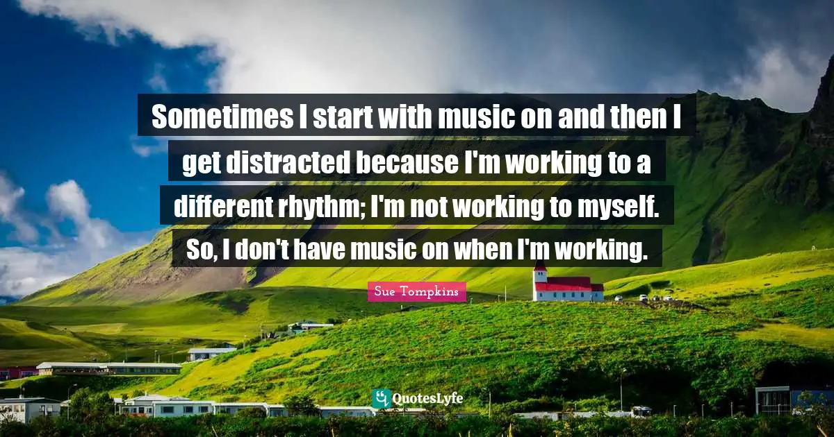 Sometimes I start with music on and then I get distracted because I'm working to a different rhythm; I'm not working to myself. So, I don't have music on when I'm working.