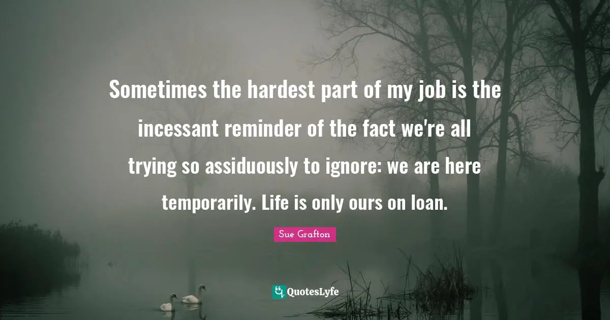 Sometimes the hardest part of my job is the incessant reminder of the fact we're all trying so assiduously to ignore: we are here temporarily. Life is only ours on loan.